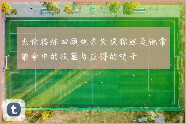 杰伦格林回顾绝杀失误称这是他常能命中的投篮与应得的哨子