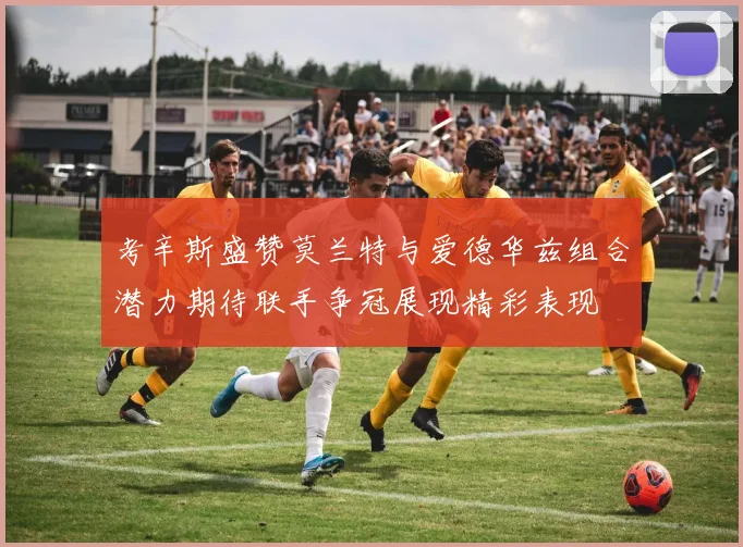 考辛斯盛赞莫兰特与爱德华兹组合潜力期待联手争冠展现精彩表现