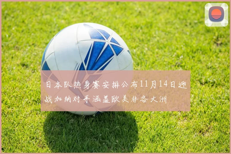日本队热身赛安排公布11月14日迎战加纳对手涵盖欧美非各大洲
