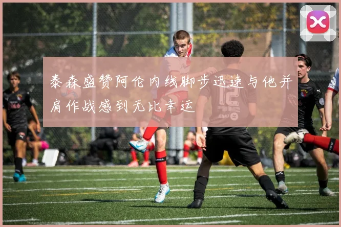 泰森盛赞阿伦内线脚步迅速与他并肩作战感到无比幸运