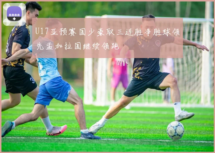 U17亚预赛国少豪取三连胜净胜球领先孟加拉国继续领跑