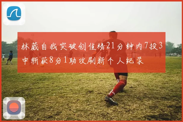 林葳自我突破创佳绩21分钟内7投3中斩获8分1助攻刷新个人纪录