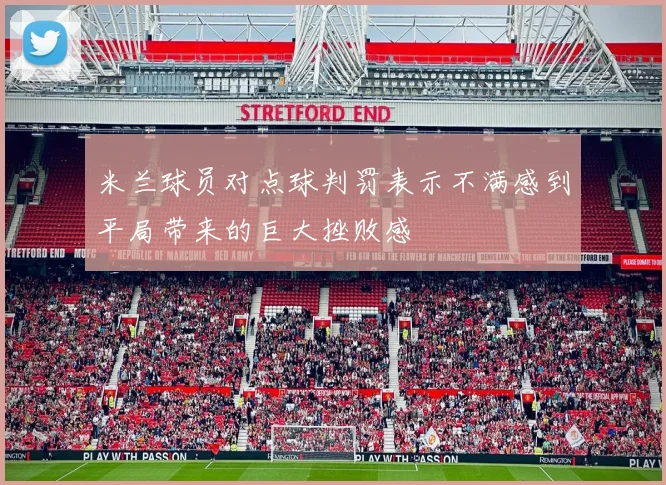 米兰球员对点球判罚表示不满感到平局带来的巨大挫败感