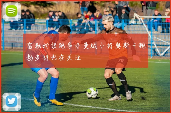 富勒姆领跑争夺曼城小将奥斯卡鲍勃多特也在关注