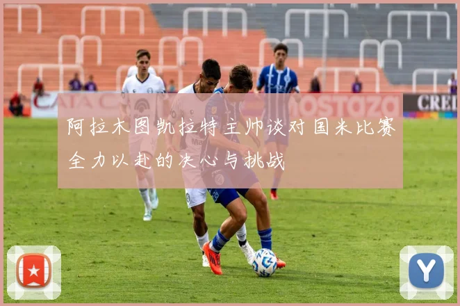 阿拉木图凯拉特主帅谈对国米比赛全力以赴的决心与挑战
