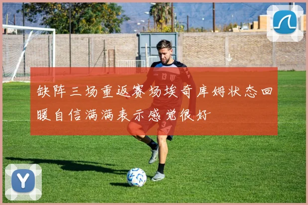 缺阵三场重返赛场埃奇库姆状态回暖自信满满表示感觉很好