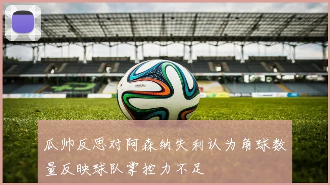 瓜帅反思对阿森纳失利认为角球数量反映球队掌控力不足