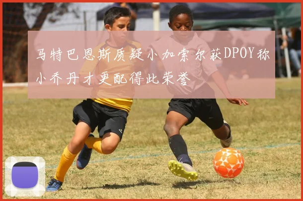 马特巴恩斯质疑小加索尔获DPOY称小乔丹才更配得此荣誉
