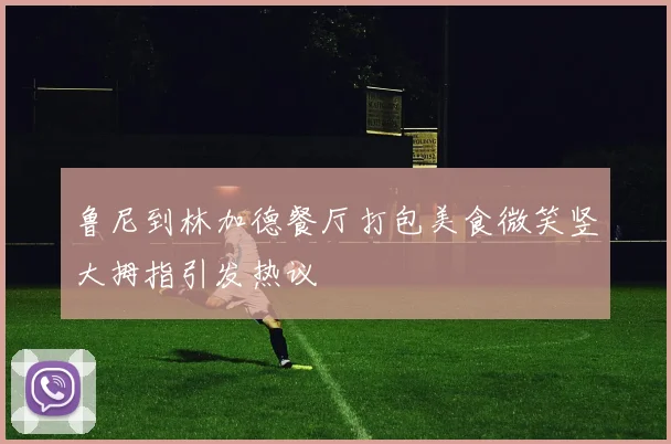 鲁尼到林加德餐厅打包美食微笑竖大拇指引发热议