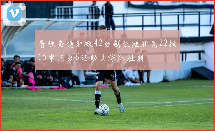 普理查德狂砍42分创生涯新高22投15中三分6记助力球队胜利