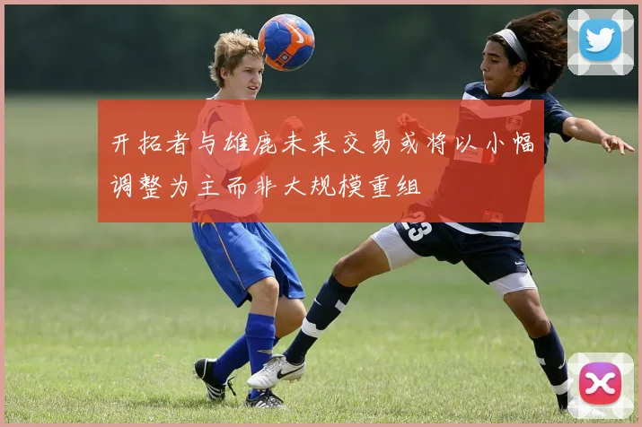 开拓者与雄鹿未来交易或将以小幅调整为主而非大规模重组