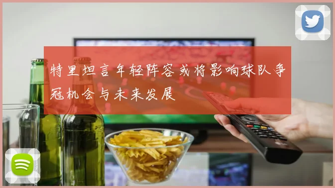 特里坦言年轻阵容或将影响球队争冠机会与未来发展
