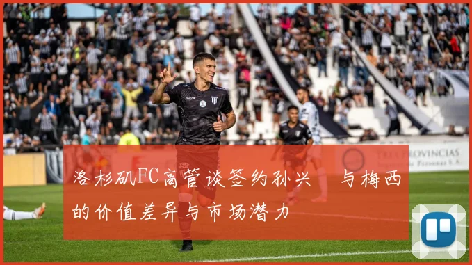洛杉矶FC高管谈签约孙兴慜与梅西的价值差异与市场潜力