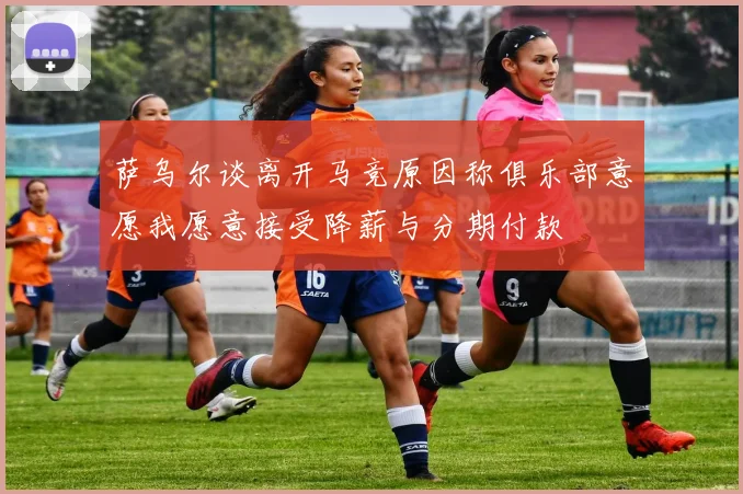 萨乌尔谈离开马竞原因称俱乐部意愿我愿意接受降薪与分期付款