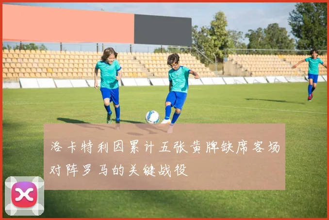 洛卡特利因累计五张黄牌缺席客场对阵罗马的关键战役