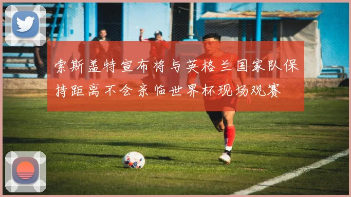 索斯盖特宣布将与英格兰国家队保持距离不会亲临世界杯现场观赛