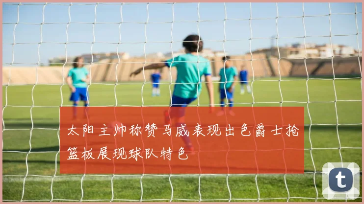 太阳主帅称赞马威表现出色爵士抢篮板展现球队特色