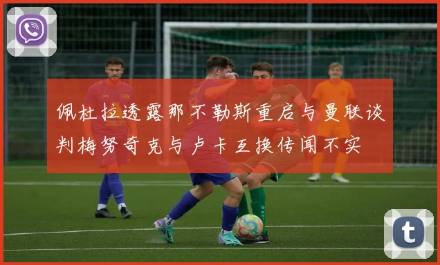 佩杜拉透露那不勒斯重启与曼联谈判梅努奇克与卢卡互换传闻不实