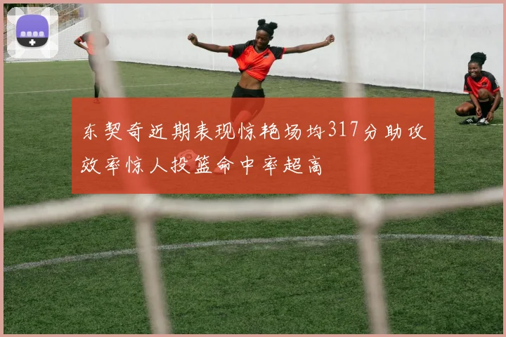 东契奇近期表现惊艳场均317分助攻效率惊人投篮命中率超高
