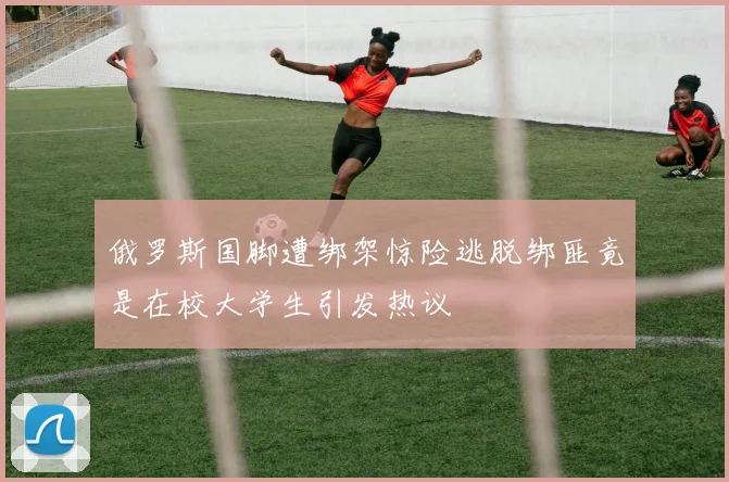 俄罗斯国脚遭绑架惊险逃脱绑匪竟是在校大学生引发热议