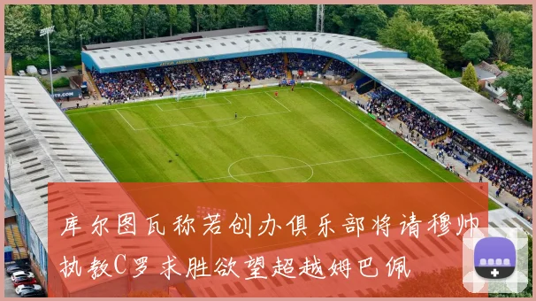 库尔图瓦称若创办俱乐部将请穆帅执教C罗求胜欲望超越姆巴佩