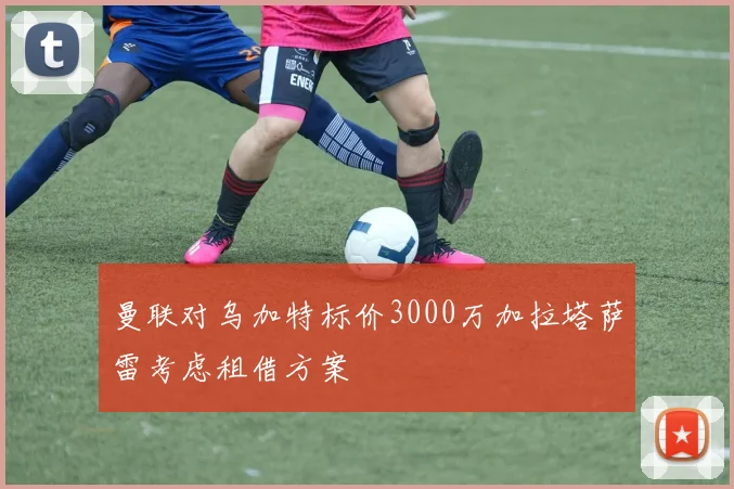 曼联对乌加特标价3000万加拉塔萨雷考虑租借方案