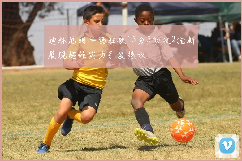 迪林厄姆半场狂砍15分5助攻2抢断展现超强实力引发热议