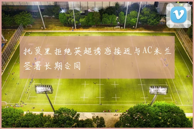 托莫里拒绝英超诱惑接近与AC米兰签署长期合同