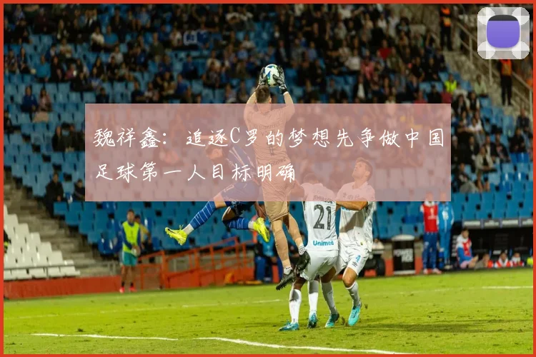 魏祥鑫：追逐C罗的梦想先争做中国足球第一人目标明确