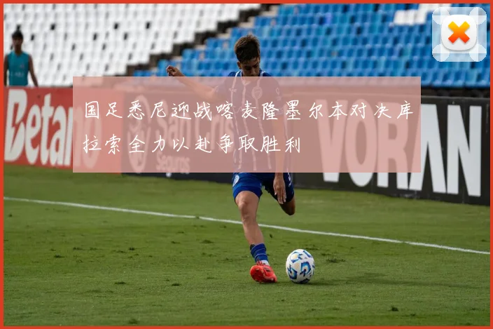 国足悉尼迎战喀麦隆墨尔本对决库拉索全力以赴争取胜利