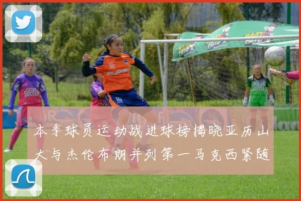 本季球员运动战进球榜揭晓亚历山大与杰伦布朗并列第一马克西紧随其后