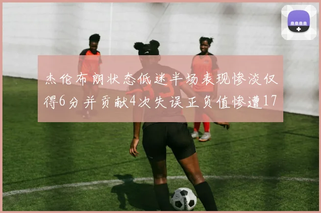 杰伦布朗状态低迷半场表现惨淡仅得6分并贡献4次失误正负值惨遭17