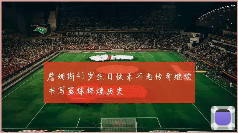 詹姆斯41岁生日快乐不老传奇继续书写篮球辉煌历史