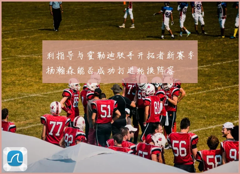 利指导与霍勒迪联手开拓者新赛季杨瀚森能否成功打进轮换阵容