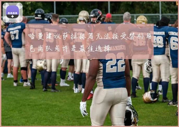 哈曼建议萨拉赫若无法接受替补角色离队或许是最佳选择