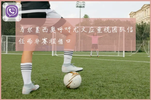 马尔基西奥呼吁尤文应重视团队信任而非赛程借口