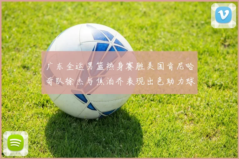 广东全运男篮热身赛胜美国肯尼哈奇队徐杰与焦泊乔表现出色助力球队取胜