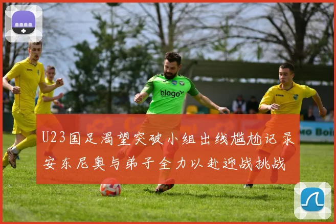 U23国足渴望突破小组出线尴尬记录安东尼奥与弟子全力以赴迎战挑战