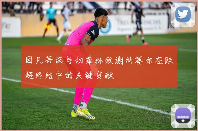 因凡蒂诺与切菲林致谢纳赛尔在欧超终结中的关键贡献