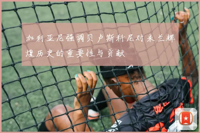 加利亚尼强调贝卢斯科尼对米兰辉煌历史的重要性与贡献