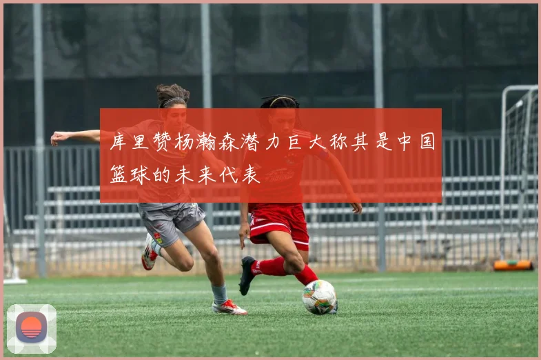 库里赞杨瀚森潜力巨大称其是中国篮球的未来代表