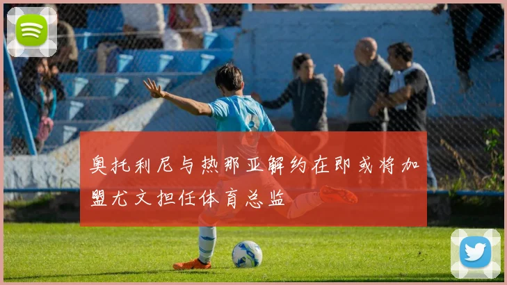 奥托利尼与热那亚解约在即或将加盟尤文担任体育总监