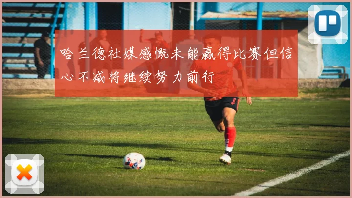 哈兰德社媒感慨未能赢得比赛但信心不减将继续努力前行