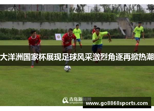 大洋洲国家杯展现足球风采激烈角逐再掀热潮