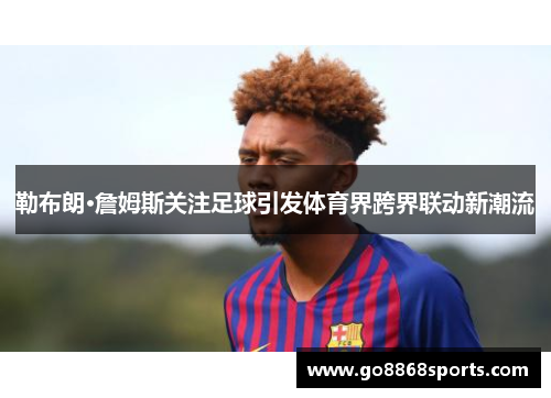 勒布朗·詹姆斯关注足球引发体育界跨界联动新潮流